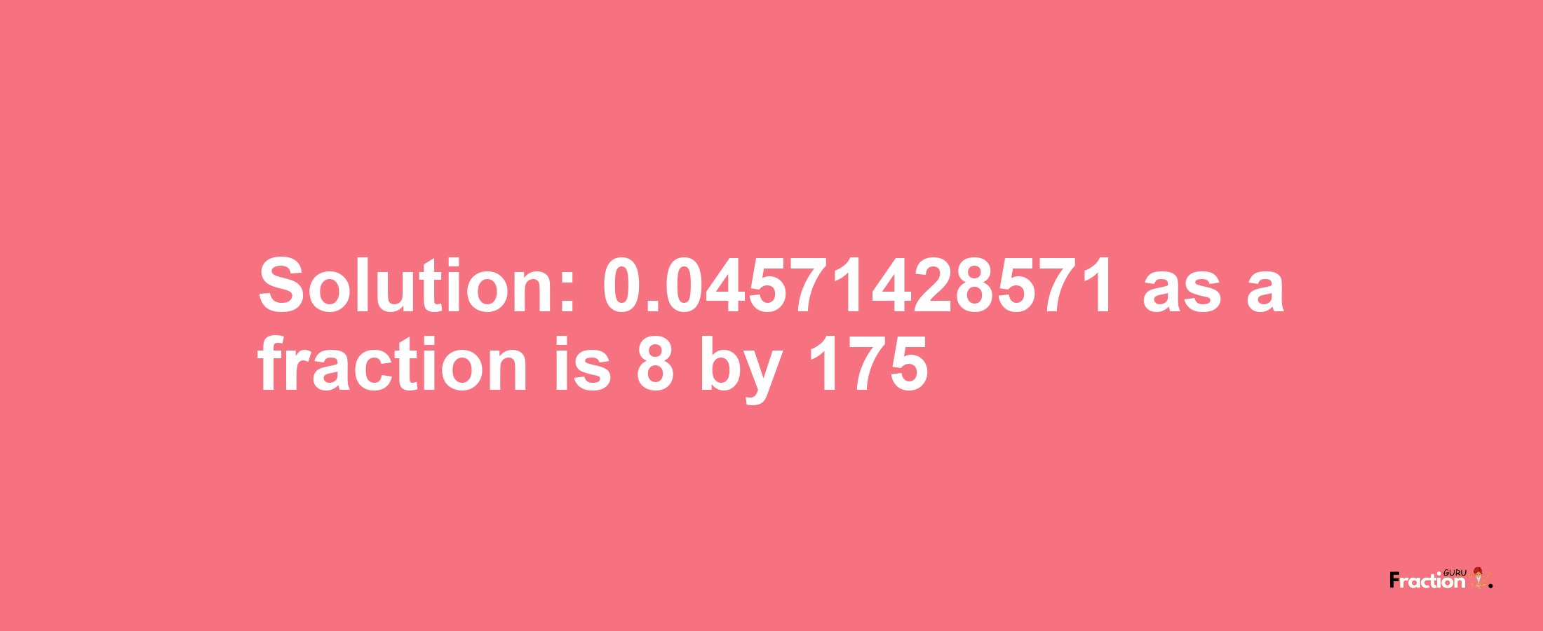 Solution:0.04571428571 as a fraction is 8/175